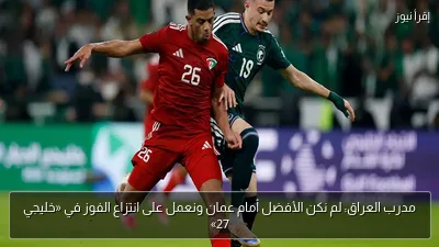 مدرب العراق: لم نكن الأفضل أمام عمان ونعمل على انتزاع الفوز في «خليجي 27»