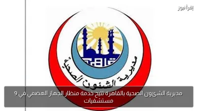 مديرية الشئون الصحية بالقاهرة تتيح خدمة منظار الجهاز الهضمي في 9 مستشفيات