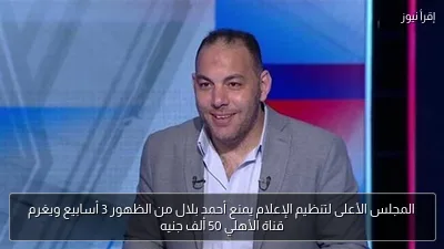 المجلس الأعلى لتنظيم الإعلام يمنع أحمد بلال من الظهور 3 أسابيع ويغرم قناة الأهلي 50 ألف جنيه