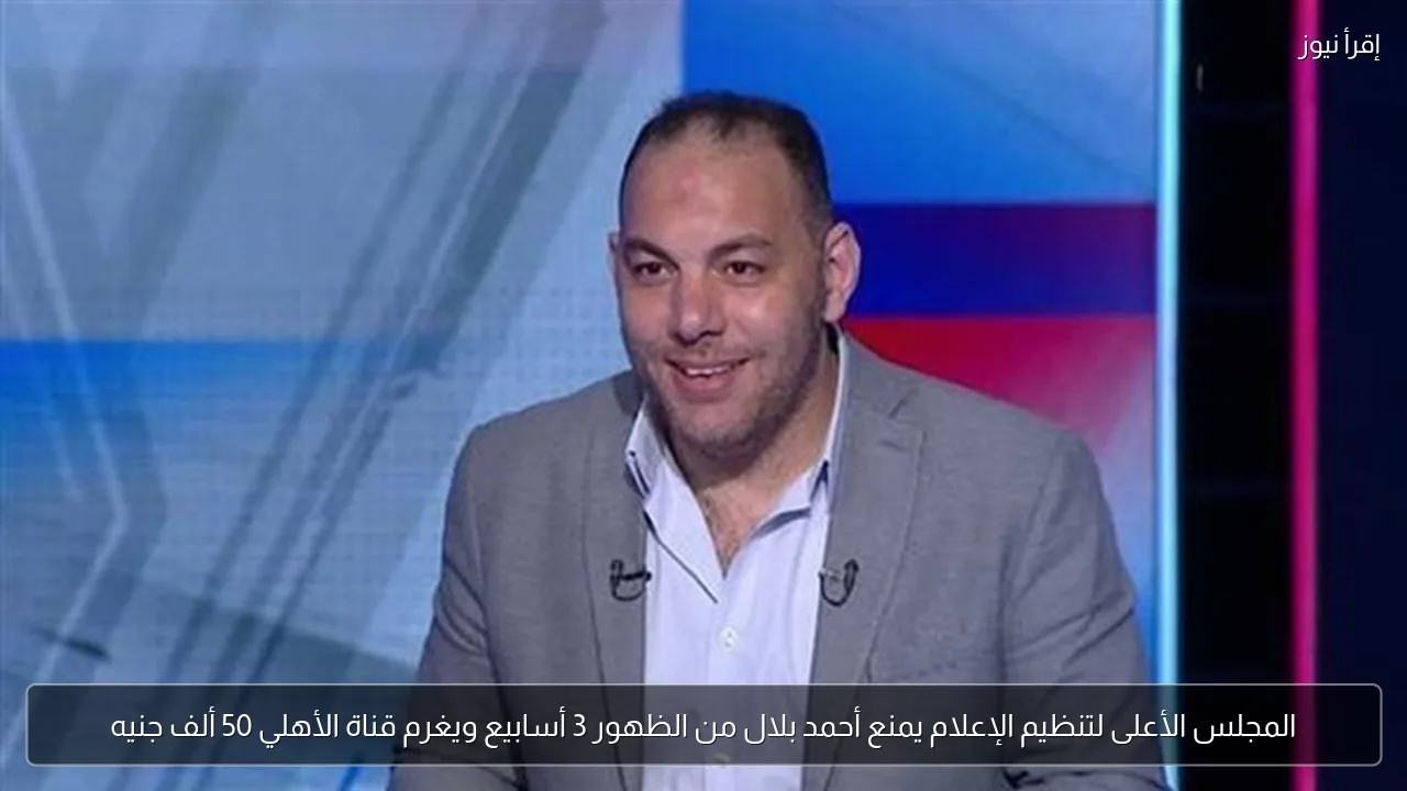 المجلس الأعلى لتنظيم الإعلام يمنع أحمد بلال من الظهور 3 أسابيع ويغرم قناة الأهلي 50 ألف جنيه