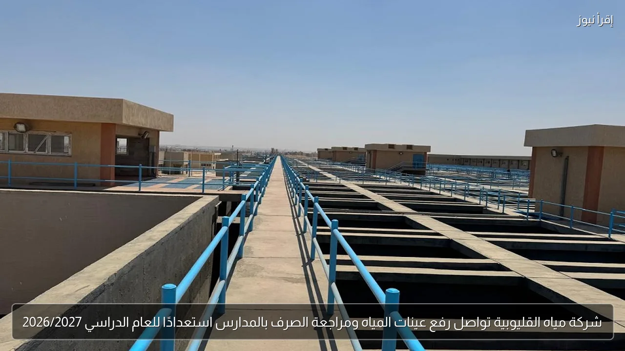 شركة مياه القليوبية تواصل رفع عينات المياه ومراجعة الصرف بالمدارس استعدادًا للعام الدراسي 2026/2027