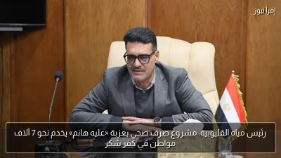 رئيس مياه القليوبية: مشروع صرف صحي بعزبة «عليه هانم» يخدم نحو 7 آلاف مواطن في كفر شكر