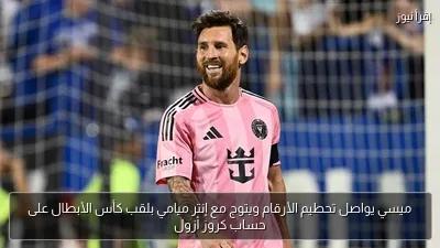 ميسي يواصل تحطيم الأرقام ويتوج مع إنتر ميامي بلقب كأس الأبطال على حساب كروز أزول