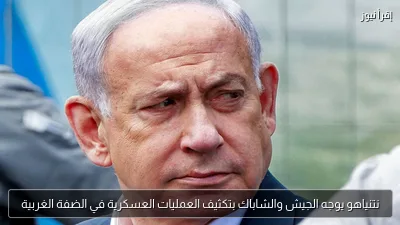 نتنياهو يوجه الجيش والشاباك بتكثيف العمليات العسكرية في الضفة الغربية