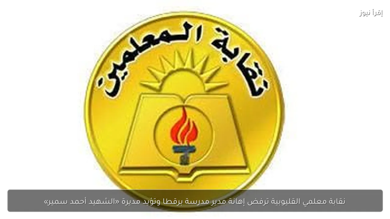 نقابة معلمي القليوبية ترفض إهانة مدير مدرسة برقطا وتؤيد مديرة «الشهيد أحمد سمير»