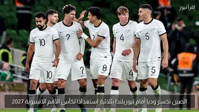 الصين تخسر وديا أمام نيوزيلندا بثلاثية استعدادا لكأس الأمم الآسيوية 2027