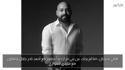 هاني سرحان: «ما لم يحك عن بني مزار» بدأ بتصور مع أحمد نادر جلال وتعاون مع مجدي الهواري