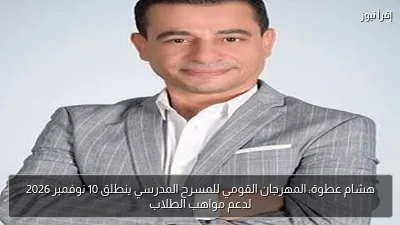 هشام عطوة: المهرجان القومي للمسرح المدرسي ينطلق 10 نوفمبر 2026 لدعم مواهب الطلاب