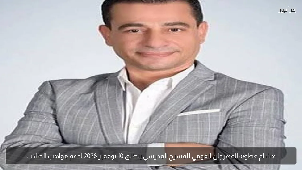 هشام عطوة: المهرجان القومي للمسرح المدرسي ينطلق 10 نوفمبر 2026 لدعم مواهب الطلاب