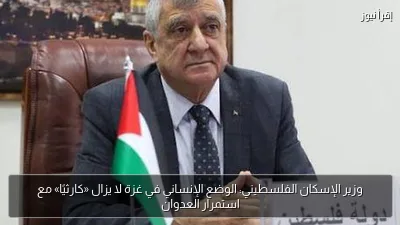 وزير الإسكان الفلسطيني: الوضع الإنساني في غزة لا يزال «كارثيًا» مع استمرار العدوان