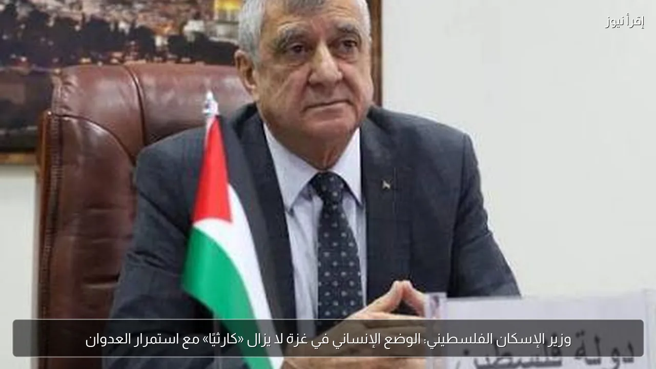 وزير الإسكان الفلسطيني: الوضع الإنساني في غزة لا يزال «كارثيًا» مع استمرار العدوان