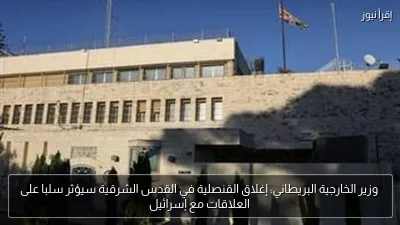 وزير الخارجية البريطاني: إغلاق القنصلية في القدس الشرقية سيؤثر سلبا على العلاقات مع إسرائيل