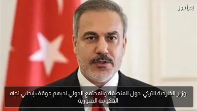 وزير الخارجية التركي: دول المنطقة والمجتمع الدولي لديهم موقف إيجابي تجاه الحكومة السورية
