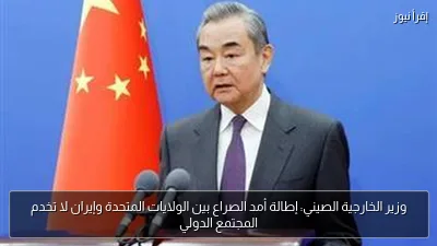 وزير الخارجية الصيني: إطالة أمد الصراع بين الولايات المتحدة وإيران لا تخدم المجتمع الدولي
