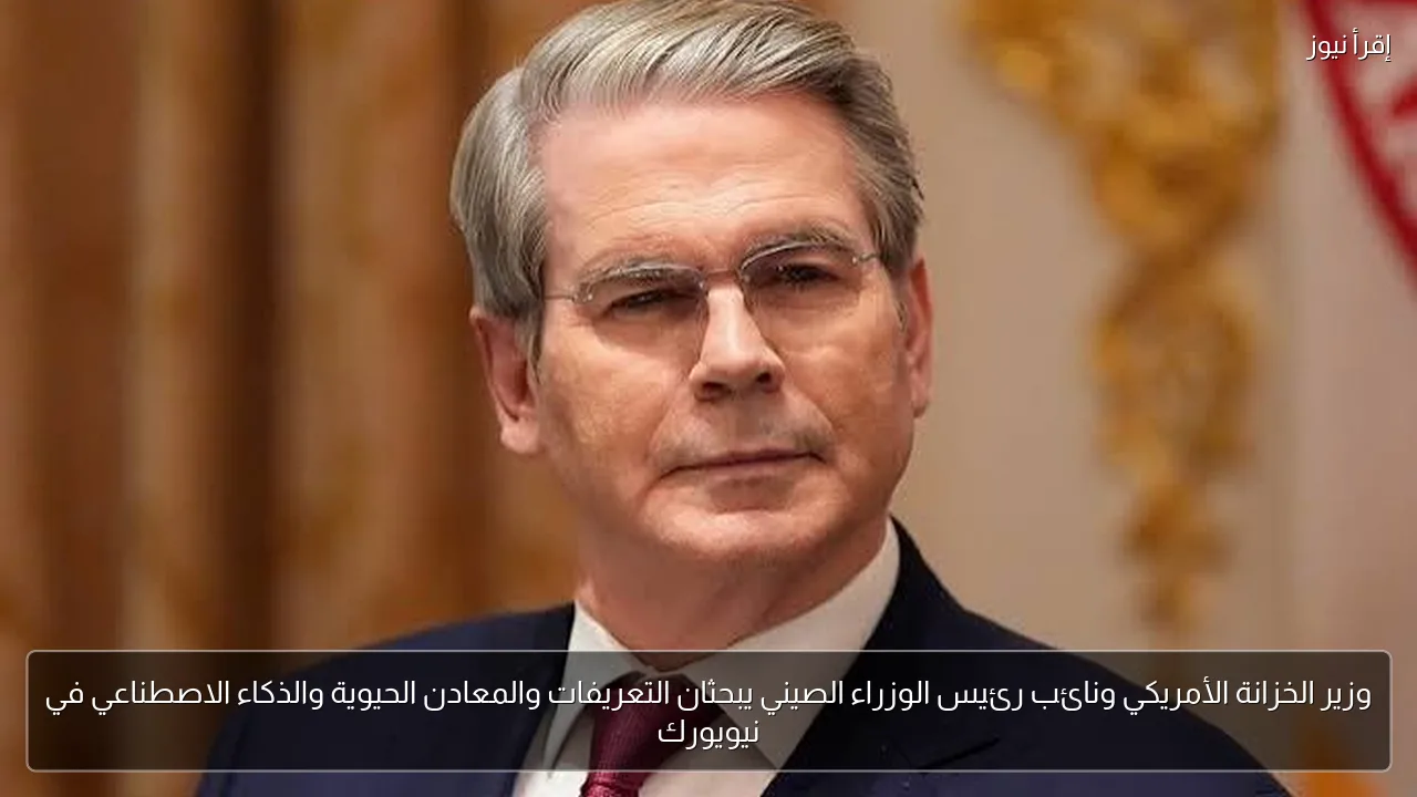 وزير الخزانة الأمريكي ونائب رئيس الوزراء الصيني يبحثان التعريفات والمعادن الحيوية والذكاء الاصطناعي في نيويورك