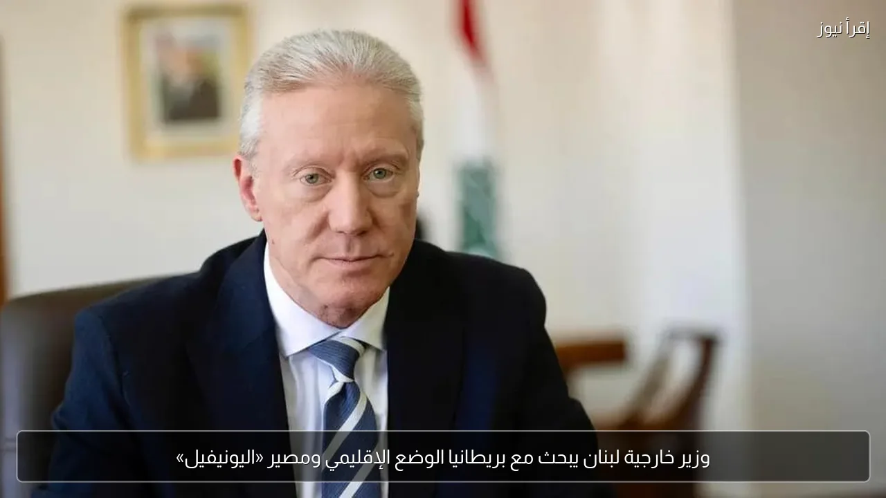 وزير خارجية لبنان يبحث مع بريطانيا الوضع الإقليمي ومصير «اليونيفيل»