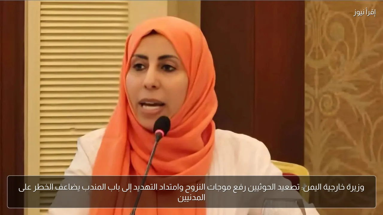 وزيرة خارجية اليمن: تصعيد الحوثيين رفع موجات النزوح وامتداد التهديد إلى باب المندب يضاعف الخطر على المدنيين