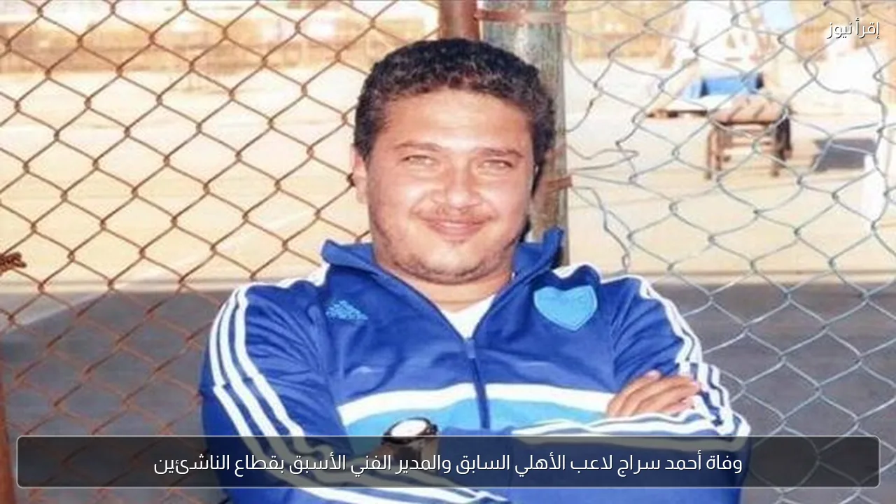 وفاة أحمد سراج لاعب الأهلي السابق والمدير الفني الأسبق بقطاع الناشئين