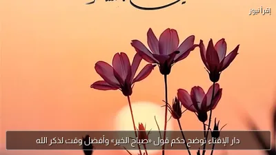 دار الإفتاء توضح حكم قول «صباح الخير» وأفضل وقت لذكر الله