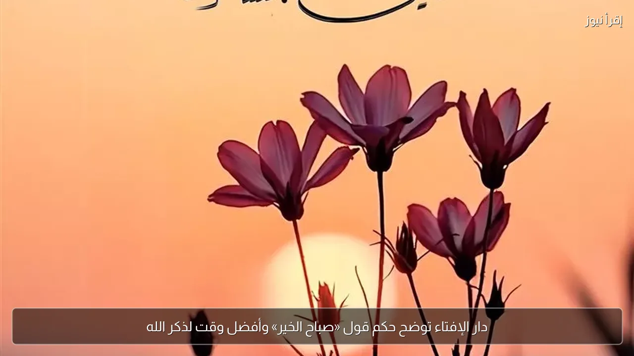 دار الإفتاء توضح حكم قول «صباح الخير» وأفضل وقت لذكر الله