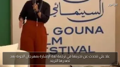علا علي تتحدث عن تجربتها في ترجمة لغة الإشارة بمهرجان الجونة بعد تصدرها التريند