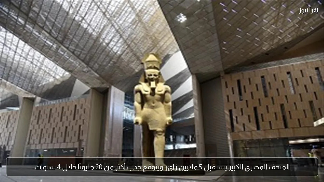 المتحف المصري الكبير يستقبل 5 ملايين زائر ويتوقع جذب أكثر من 20 مليونًا خلال 4 سنوات