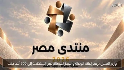وزير العمل يرفع إعانة الوفاة والعجز للعمالة غير المنتظمة إلى 300 ألف جنيه