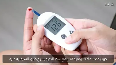 خبير يحدد 5 عادات يومية قد ترفع سكر الدم ويشرح طرق السيطرة عليه