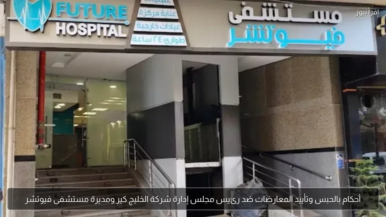 أحكام بالحبس وتأييد المعارضات ضد رئيس مجلس إدارة شركة الخليج كير ومديرة مستشفى فيوتشر