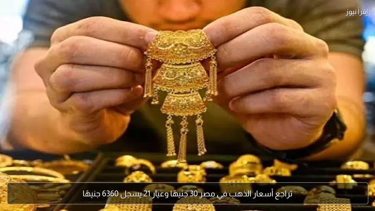 تراجع أسعار الذهب في مصر 30 جنيهًا وعيار 21 يسجل 6360 جنيهًا