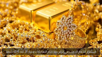 استقرار أسعار الذهب في مصر بعد ختام التعاملات وعيار 21 عند 6275 جنيهًا