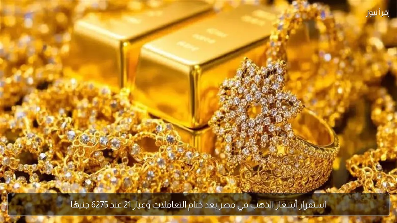 استقرار أسعار الذهب في مصر بعد ختام التعاملات وعيار 21 عند 6275 جنيهًا