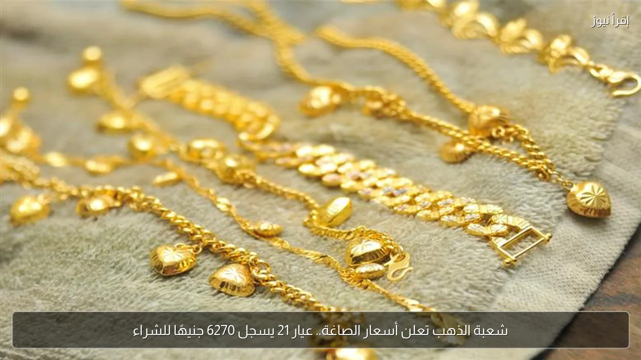 شعبة الذهب تعلن أسعار الصاغة.. عيار 21 يسجل 6270 جنيهًا للشراء