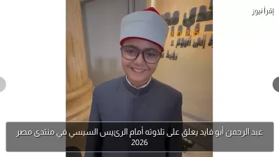 عبد الرحمن أبو فايد يعلق على تلاوته أمام الرئيس السيسي في منتدى مصر 2026