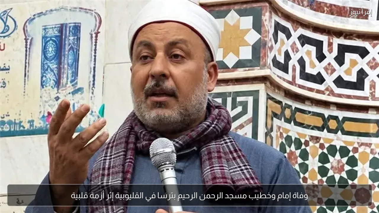 وفاة إمام وخطيب مسجد الرحمن الرحيم بترسا في القليوبية إثر أزمة قلبية