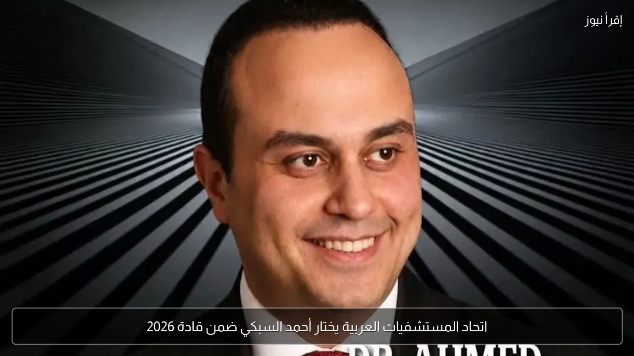 اتحاد المستشفيات العربية يختار أحمد السبكي ضمن قادة 2026