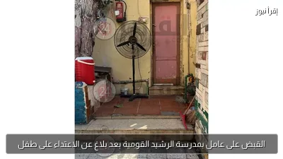 القبض على عامل بمدرسة الرشيد القومية بعد بلاغ عن الاعتداء على طفل