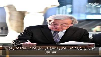 جوتيريش يزور المتحف المصري الكبير ويعرب عن إعجابه بالقناع الذهبي لتوت عنخ آمون