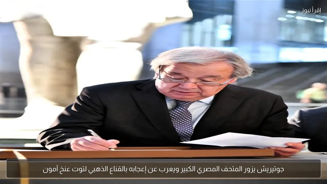 جوتيريش يزور المتحف المصري الكبير ويعرب عن إعجابه بالقناع الذهبي لتوت عنخ آمون