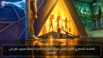 المتحف المصري الكبير يطلق تجربة ضوئية غامرة احتفالًا بمرور عام على افتتاحه