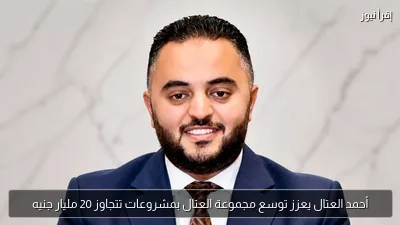 أحمد العتال يعزز توسع مجموعة العتال بمشروعات تتجاوز 20 مليار جنيه