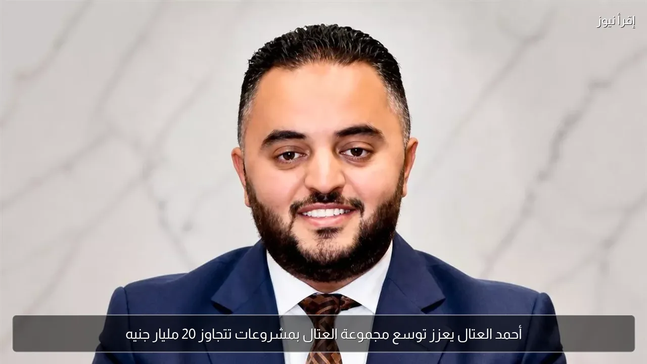 أحمد العتال يعزز توسع مجموعة العتال بمشروعات تتجاوز 20 مليار جنيه