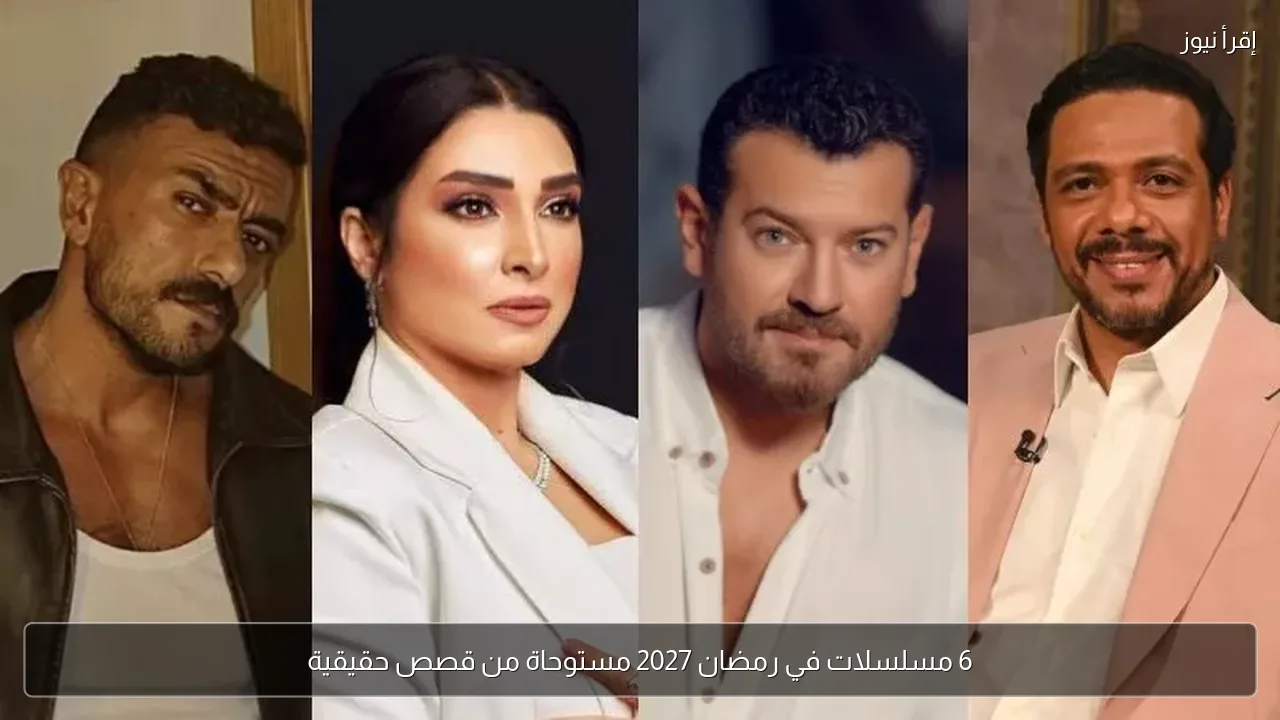 6 مسلسلات في رمضان 2027 مستوحاة من قصص حقيقية
