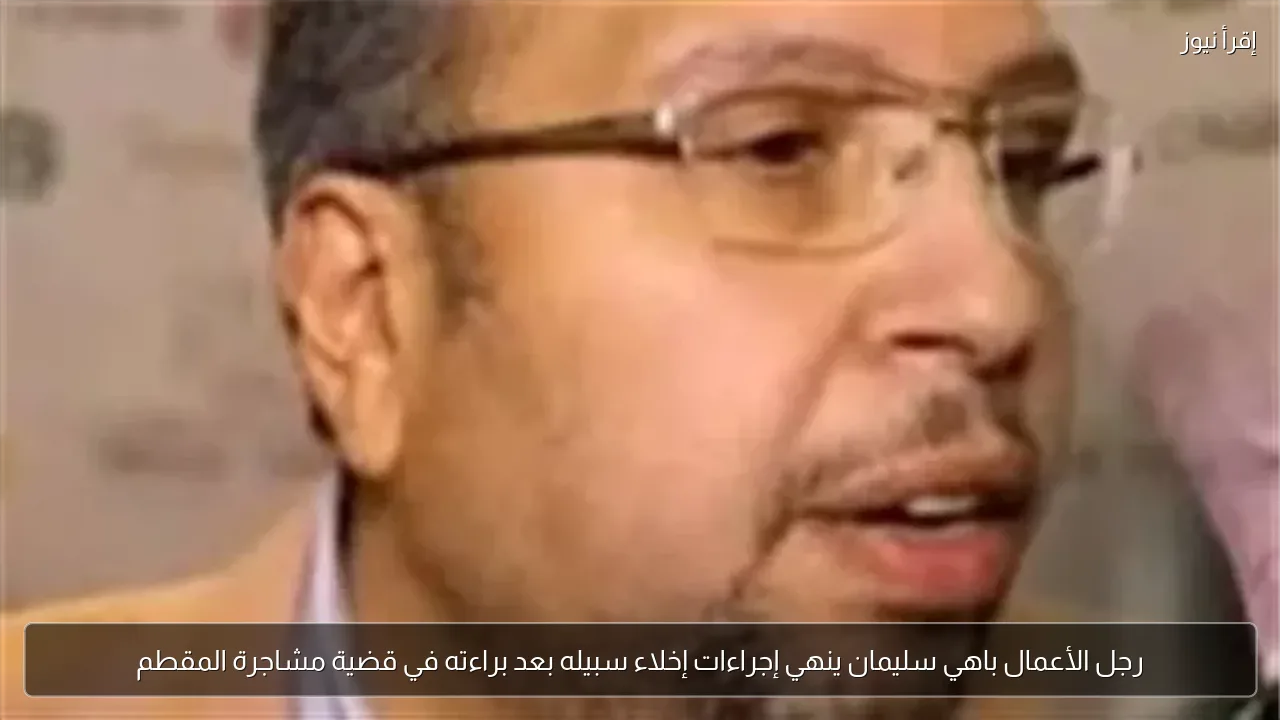 رجل الأعمال باهي سليمان ينهي إجراءات إخلاء سبيله بعد براءته في قضية مشاجرة المقطم