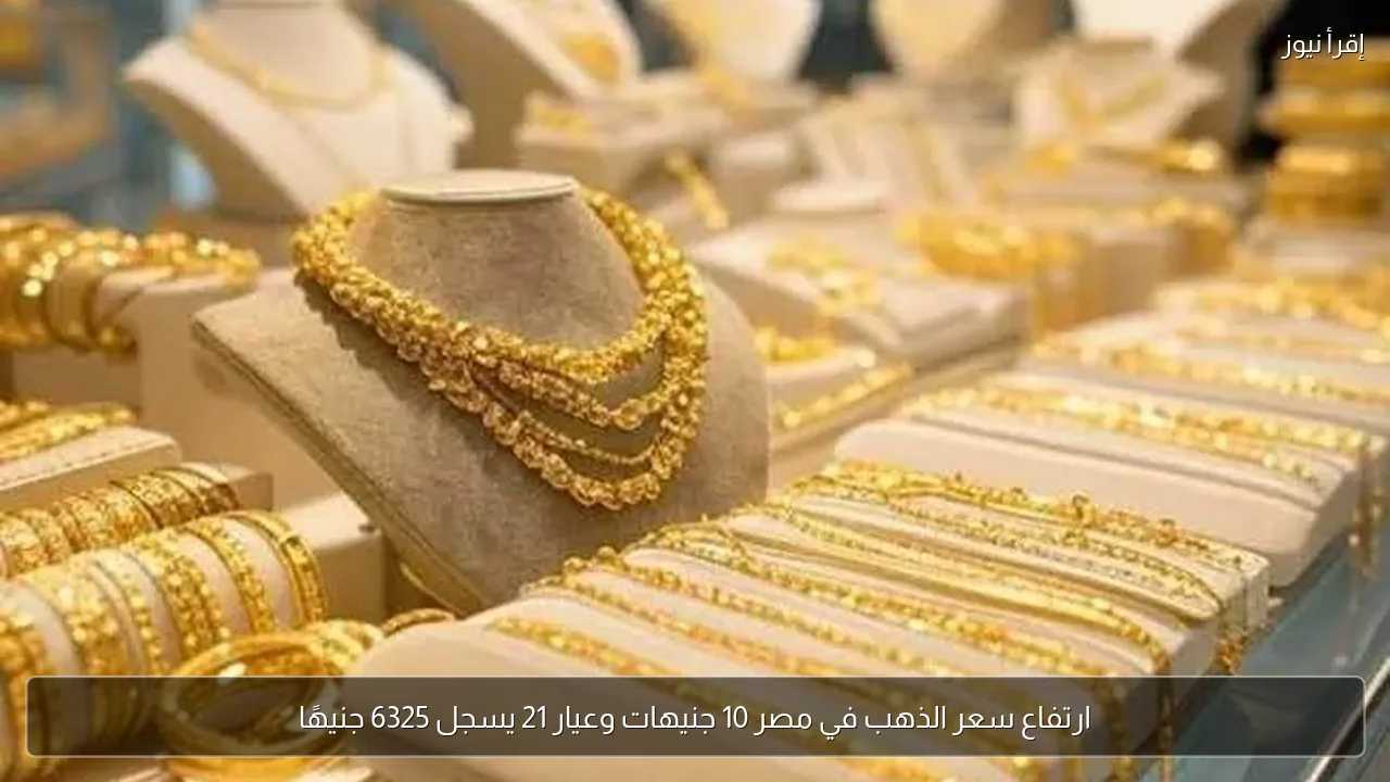 ارتفاع سعر الذهب في مصر 10 جنيهات وعيار 21 يسجل 6325 جنيهًا