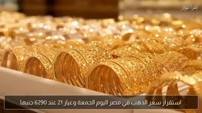 استقرار سعر الذهب في مصر اليوم الجمعة وعيار 21 عند 6290 جنيها