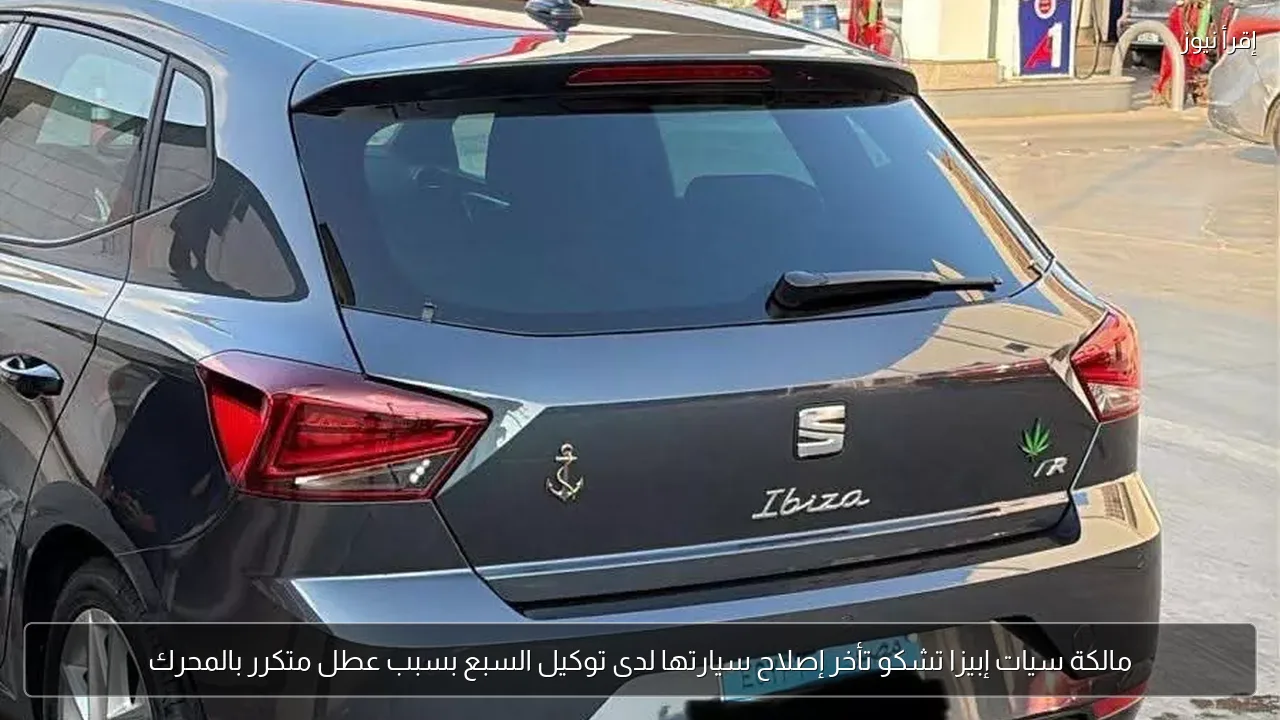 مالكة سيات إبيزا تشكو تأخر إصلاح سيارتها لدى توكيل السبع بسبب عطل متكرر بالمحرك