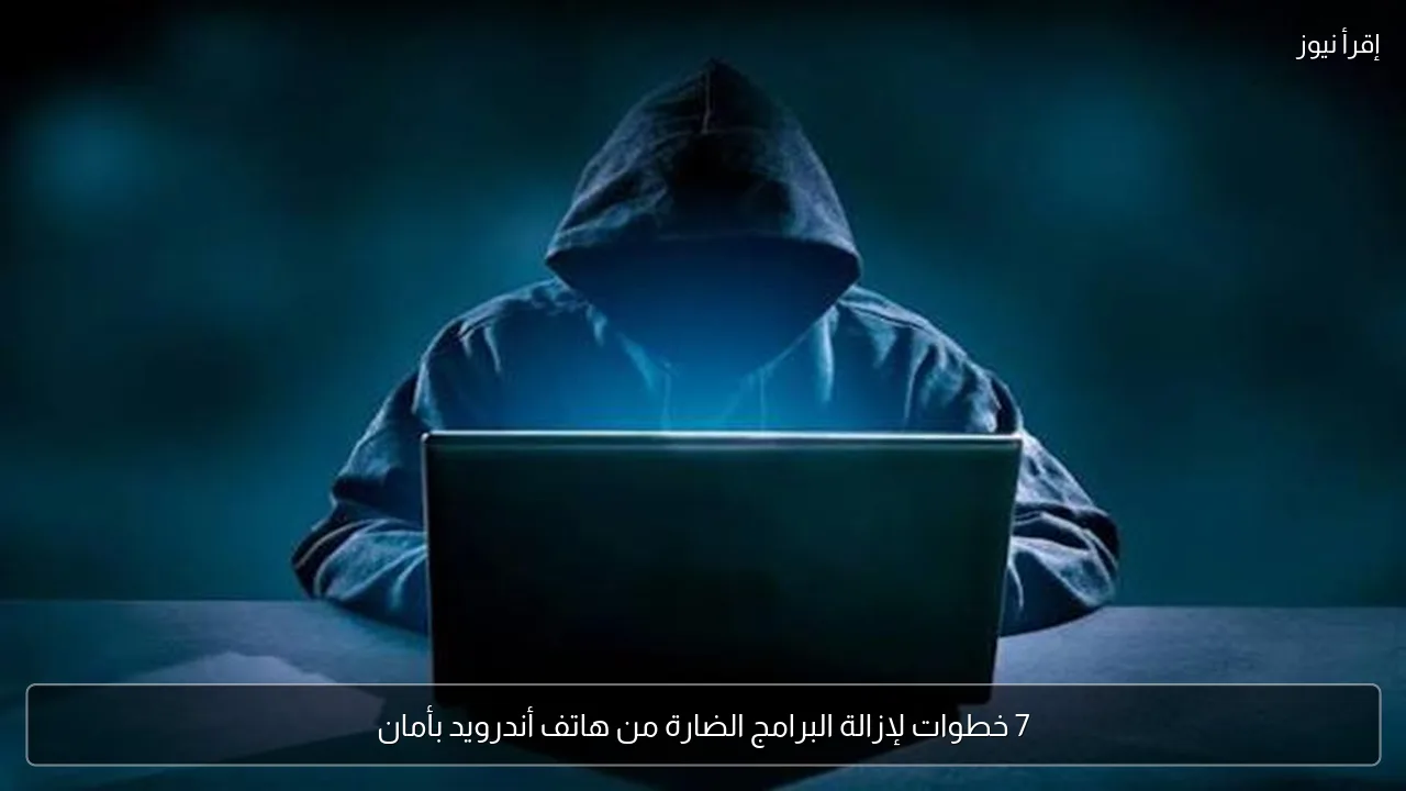 7 خطوات لإزالة البرامج الضارة من هاتف أندرويد بأمان