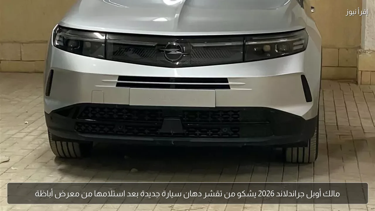 مالك أوبل جراندلاند 2026 يشكو من تقشر دهان سيارة جديدة بعد استلامها من معرض أباظة