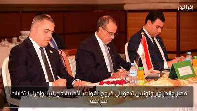 مصر والجزائر وتونس تدعو إلى خروج القوات الأجنبية من ليبيا وإجراء انتخابات متزامنة